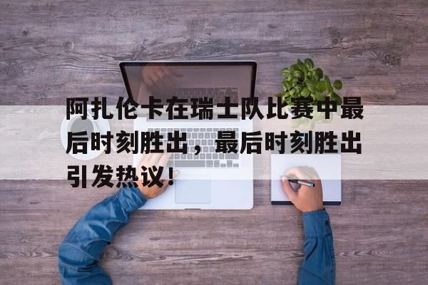九游游戏中心-阿扎伦卡在瑞士队比赛中最后时刻胜出，最后时刻胜出引发热议！(阿扎伦卡比赛视频)
