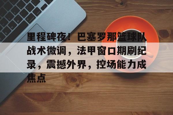 九游游戏中心-关于里程碑夜！巴塞罗那篮球队战术微调，法甲窗口期刷纪录，震撼外界，控场能力成焦点的信息