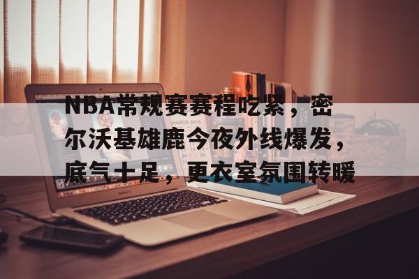 九游APP-NBA常规赛赛程吃紧，密尔沃基雄鹿今夜外线爆发，底气十足，更衣室氛围转暖的简单介绍