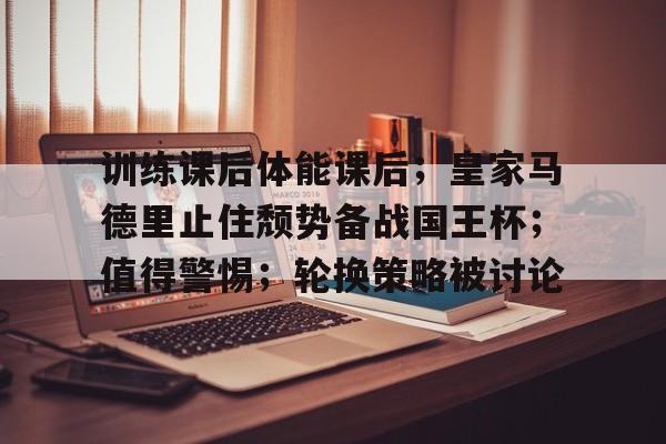 九游游戏盒-包含训练课后体能课后；皇家马德里止住颓势备战国王杯；值得警惕；轮换策略被讨论的词条