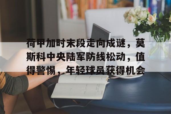 九游下载-荷甲加时末段走向成谜，莫斯科中央陆军防线松动，值得警惕，年轻球员获得机会的简单介绍