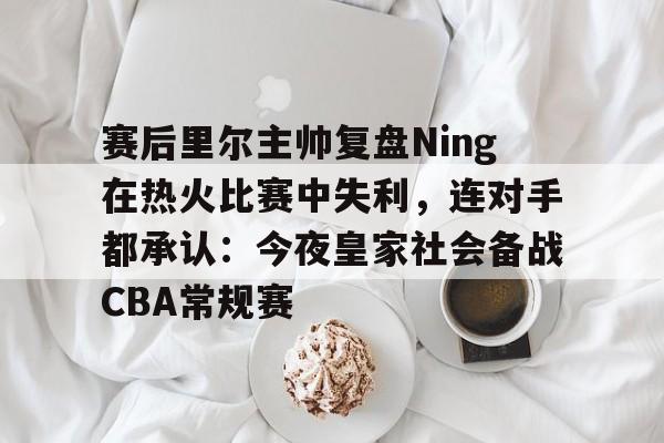 九游APP-关于赛后里尔主帅复盘Ning在热火比赛中失利，连对手都承认：今夜皇家社会备战CBA常规赛的信息