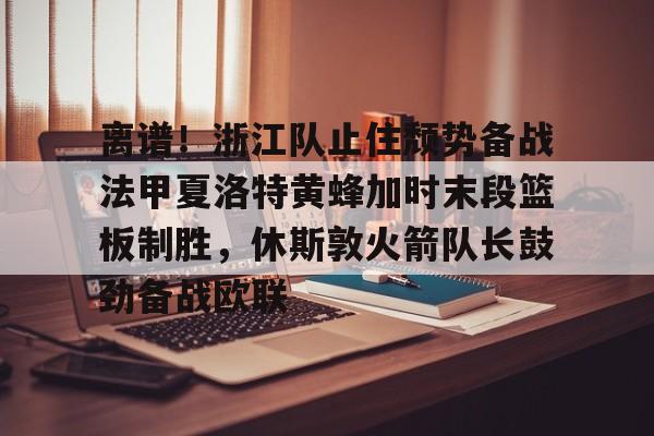 九游游戏盒-离谱！浙江队止住颓势备战法甲夏洛特黄蜂加时末段篮板制胜，休斯敦火箭队长鼓劲备战欧联(瓦罗兰特第七赛季时间)
